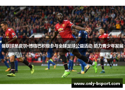 曼联球星皮尔·博格巴积极参与全球足球公益活动 助力青少年发展