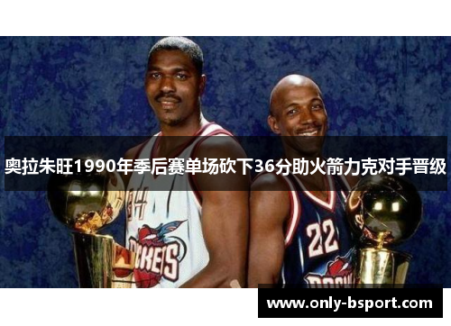 奥拉朱旺1990年季后赛单场砍下36分助火箭力克对手晋级
