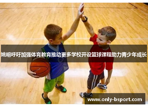姚明呼吁加强体育教育推动更多学校开设篮球课程助力青少年成长