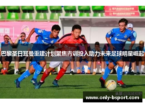 巴黎圣日耳曼重建计划聚焦青训投入助力未来足球明星崛起