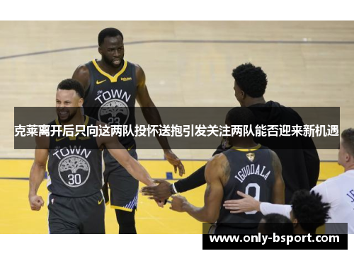 克莱离开后只向这两队投怀送抱引发关注两队能否迎来新机遇