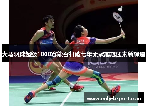 大马羽球超级1000赛能否打破七年无冠尴尬迎来新辉煌