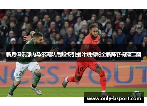 新月俱乐部内马尔离队后超级引援计划揭秘全新阵容构建蓝图