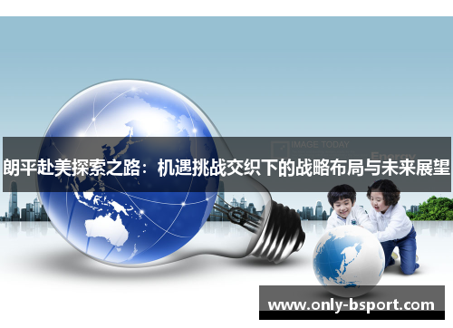 朗平赴美探索之路：机遇挑战交织下的战略布局与未来展望