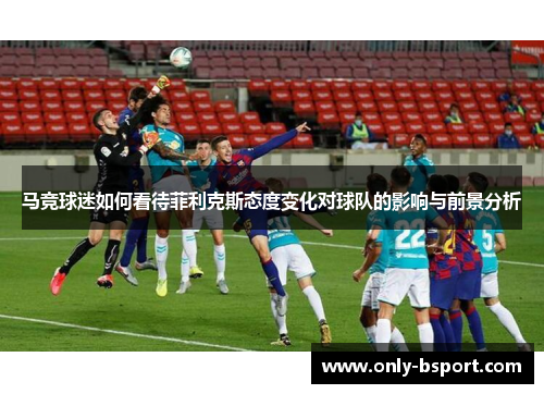 马竞球迷如何看待菲利克斯态度变化对球队的影响与前景分析 马竞球迷如何看待菲利克斯态度变化对球队的影响与前景分析